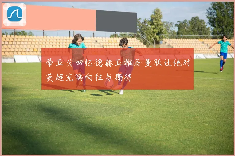 蒂亚戈回忆德赫亚推荐曼联让他对英超充满向往与期待