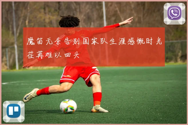 魔笛无奈告别国家队生涯感慨时光荏苒难以回头