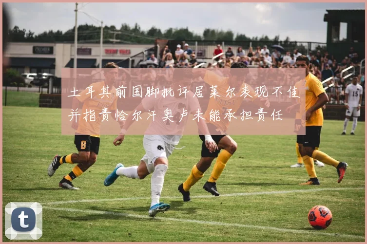 土耳其前国脚批评居莱尔表现不佳并指责恰尔汗奥卢未能承担责任