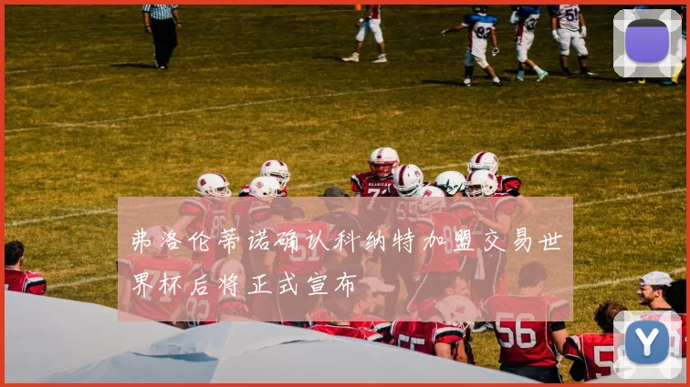 弗洛伦蒂诺确认科纳特加盟交易世界杯后将正式宣布