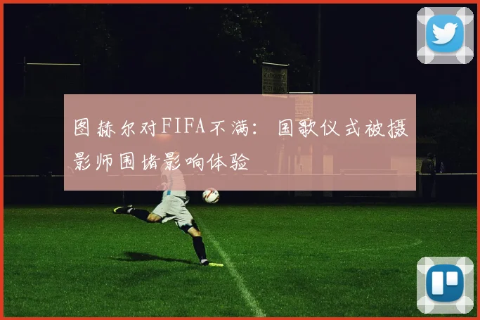 图赫尔对FIFA不满：国歌仪式被摄影师围堵影响体验