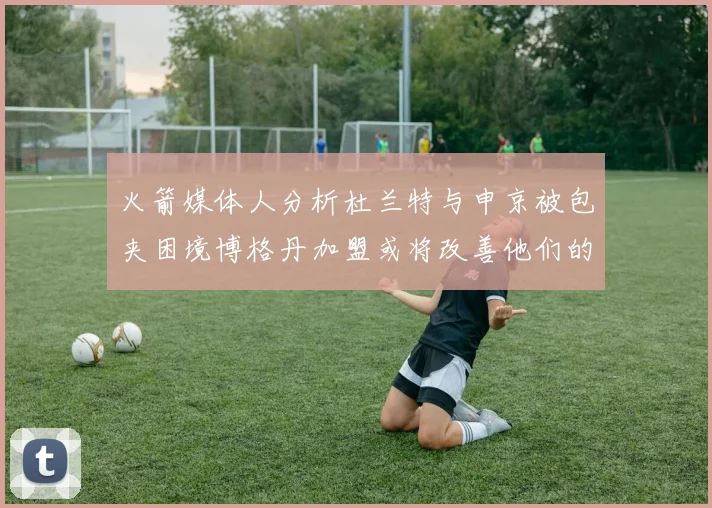火箭媒体人分析杜兰特与申京被包夹困境博格丹加盟或将改善他们的进攻空间