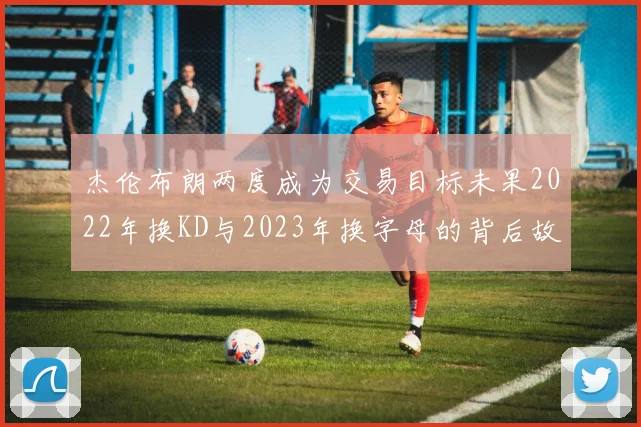 杰伦布朗两度成为交易目标未果2022年换KD与2023年换字母的背后故事
