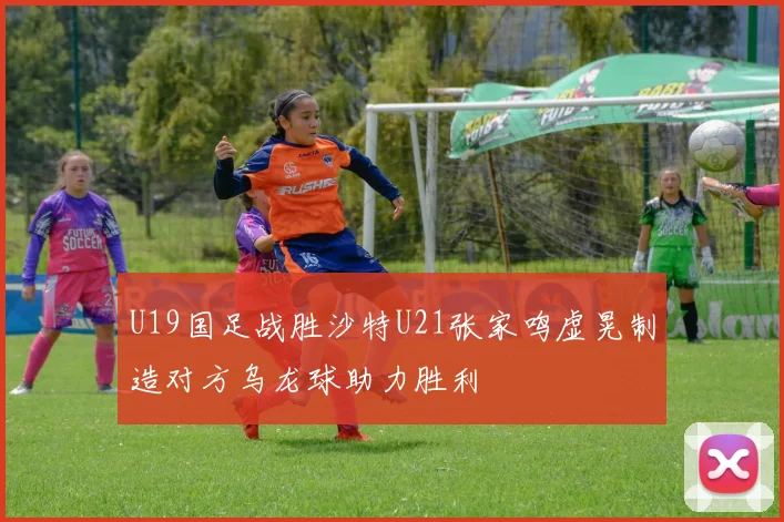 U19国足战胜沙特U21张家鸣虚晃制造对方乌龙球助力胜利