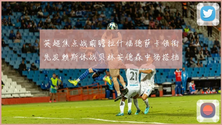 英超焦点战前瞻拉什福德萨卡领衔先发赖斯休战贝林安德森中场搭档