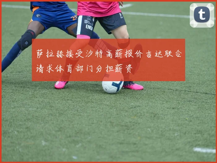 萨拉赫接受沙特高薪报价吉达联合请求体育部门分担薪资