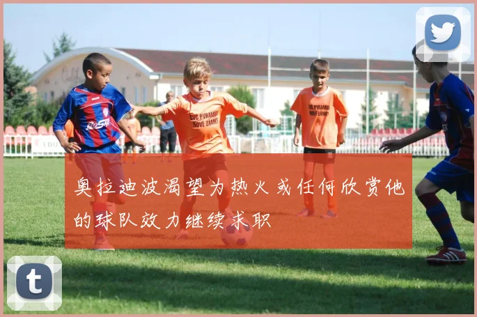 奥拉迪波渴望为热火或任何欣赏他的球队效力继续求职