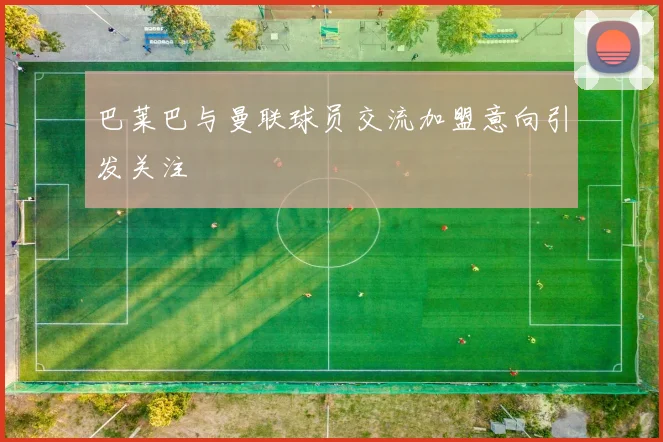 巴莱巴与曼联球员交流加盟意向引发关注