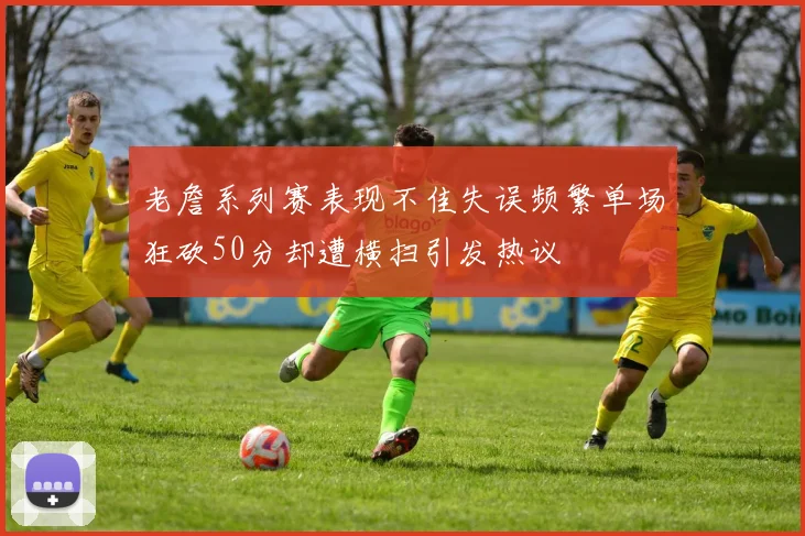 老詹系列赛表现不佳失误频繁单场狂砍50分却遭横扫引发热议