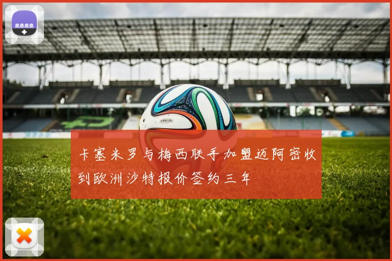 卡塞米罗与梅西联手加盟迈阿密收到欧洲沙特报价签约三年