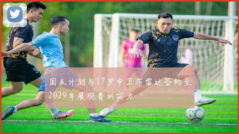 国米计划与17岁中卫布雷达签约至2029年展现青训实力