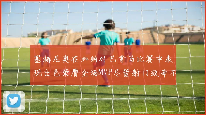 塞梅尼奥在加纳对巴拿马比赛中表现出色荣膺全场MVP尽管射门效率不佳