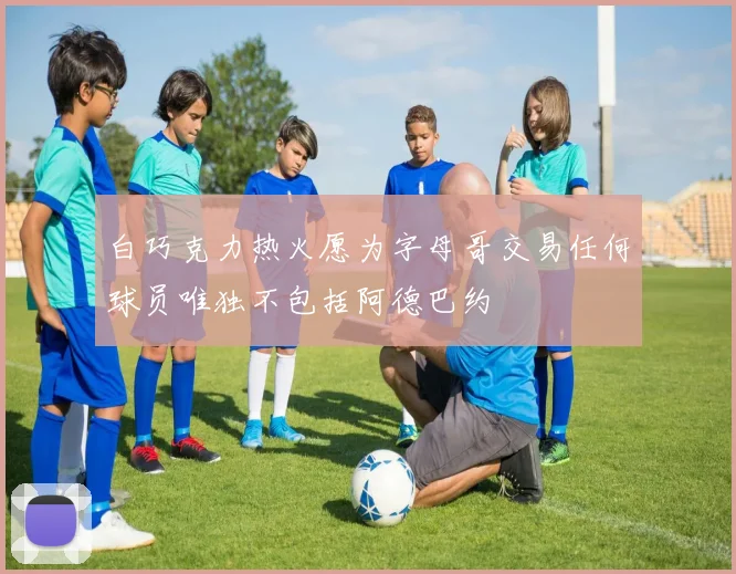 白巧克力热火愿为字母哥交易任何球员唯独不包括阿德巴约