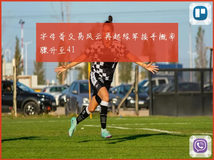 字母哥交易风云再起绿军接手概率骤升至41