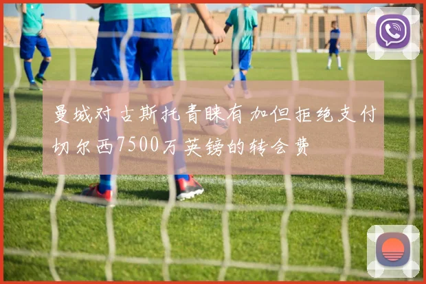 曼城对古斯托青睐有加但拒绝支付切尔西7500万英镑的转会费
