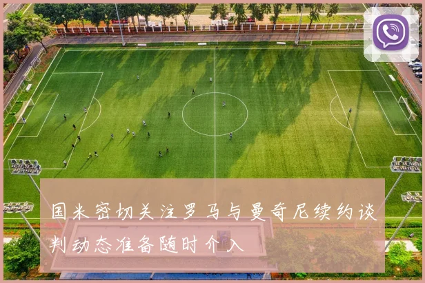 国米密切关注罗马与曼奇尼续约谈判动态准备随时介入