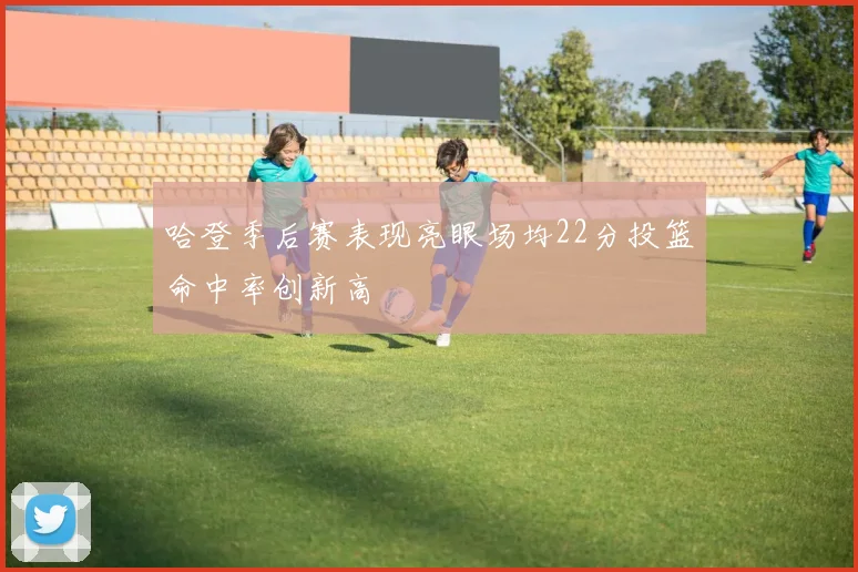 哈登季后赛表现亮眼场均22分投篮命中率创新高