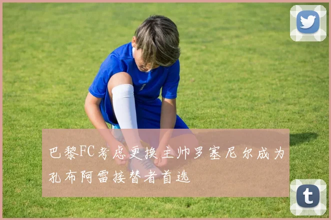 巴黎FC考虑更换主帅罗塞尼尔成为孔布阿雷接替者首选