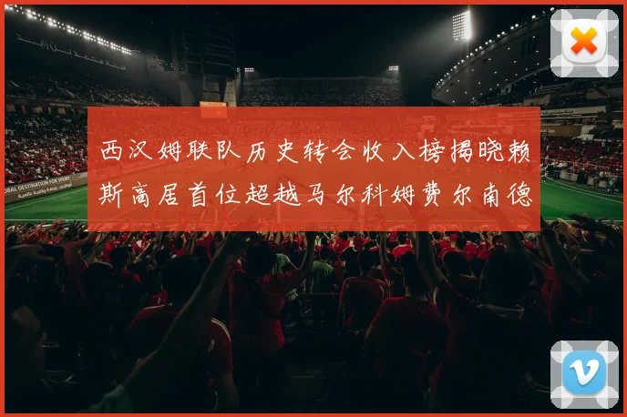 西汉姆联队历史转会收入榜揭晓赖斯高居首位超越马尔科姆费尔南德斯