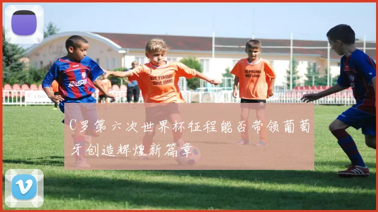 C罗第六次世界杯征程能否带领葡萄牙创造辉煌新篇章