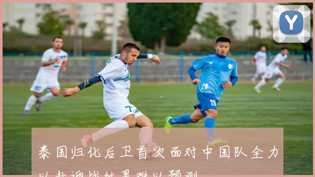 泰国归化后卫首次面对中国队全力以赴迎战结果难以预测