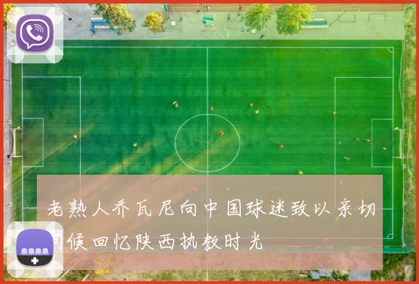 老熟人乔瓦尼向中国球迷致以亲切问候回忆陕西执教时光