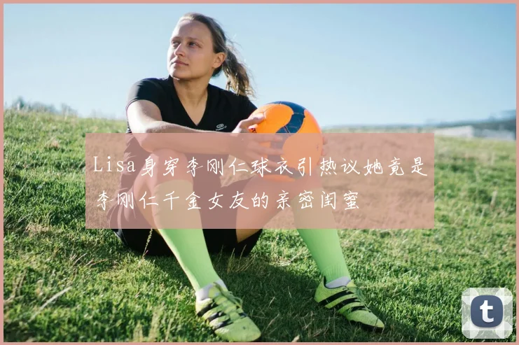 Lisa身穿李刚仁球衣引热议她竟是李刚仁千金女友的亲密闺蜜